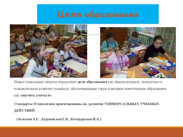 Цели образования Новые социальные запросы определяют цели образования как общекультурное, личностное и познавательное развитие учащихся, обеспечивающие такую ключевую компетенцию образования как «научить учиться» .  Стандарты II поколения ориентированы на развитие УНИВЕРСАЛЬНЫХ УЧЕБНЫХ ДЕЙСТВИЙ  (Асмолов А.Г. , Бурменская Г.В., Володарская И.А.) 