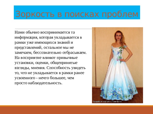 Зоркость в поисках проблем Нами обычно воспринимается та информация, которая укладывается в рамки уже имеющихся знаний и представлений, остальное мы не замечаем, бессознательно отбрасываем. На восприятие влияют привычные установки, оценки, общепринятые взгляды, мнения. Способность увидеть то, что не укладывается в рамки ранее усвоенного - нечто большее, чем просто наблюдательность. 
