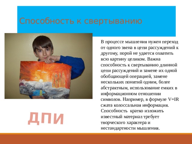 ДПИ  Способность к свертыванию   В процессе мышления нужен переход от одного звена в цепи рассуждений к другому, порой не удается охватить всю картину целиком. Важна способность к свертыванию длинной цепи рассуждений и замене их одной обобщающей операцией, замене нескольких понятий одним, более абстрактным, использование емких в информационном отношении символов. Например, в формуле V=IR сжата колоссальная информация. Способность кратко изложить известный материал требует творческого характера и нестандартности мышления. 