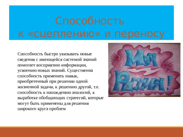 Способность  к «сцеплению» и переносу Способность быстро увязывать новые сведения с имеющейся системой знаний помогает восприятию информации, усвоению новых знаний. Существенна способность применить навык, приобретенный при решении одной жизненной задачи, к решению другой, т.е. способность к нахождению аналогий, к выработке обобщающих стратегий, которые могут быть применены для решения широкого круга проблем 