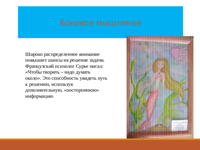  Боковое мышление   Широко распределенное внимание повышает шансы на решение задачи. Французский психолог Сурье писал: «Чтобы творить – надо думать около». Это способность увидеть путь к решению, используя дополнительную, «постороннюю» информацию 