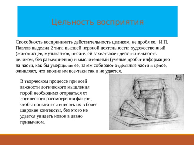  Цельность восприятия   Способность воспринимать действительность целиком, не дробя ее. И.П. Павлов выделил 2 типа высшей нервной деятельности: художественный (живописцев, музыкантов, писателей захватывает действительность целиком, без разъединения) и мыслительный (ученые дробят информацию на части, как бы умерщвляя ее, затем собирают отдельные части в целое, оживляют, что вполне им все-таки так и не удается. В творческом процессе при всей важности логического мышления порой необходимо оторваться от логического рассмотрения фактов, чтобы попытаться вписать их в более широкие контексты, без этого не удается увидеть новое в давно привычном. 