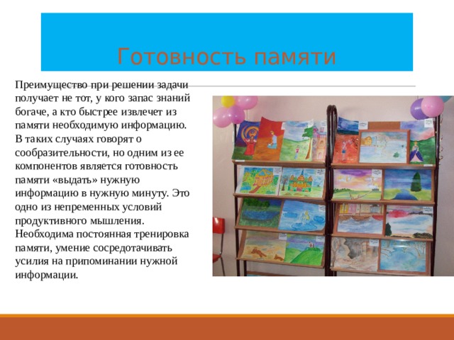    Готовность памяти Преимущество при решении задачи получает не тот, у кого запас знаний богаче, а кто быстрее извлечет из памяти необходимую информацию. В таких случаях говорят о сообразительности, но одним из ее компонентов является готовность памяти «выдать» нужную информацию в нужную минуту. Это одно из непременных условий продуктивного мышления. Необходима постоянная тренировка памяти, умение сосредотачивать усилия на припоминании нужной информации. 