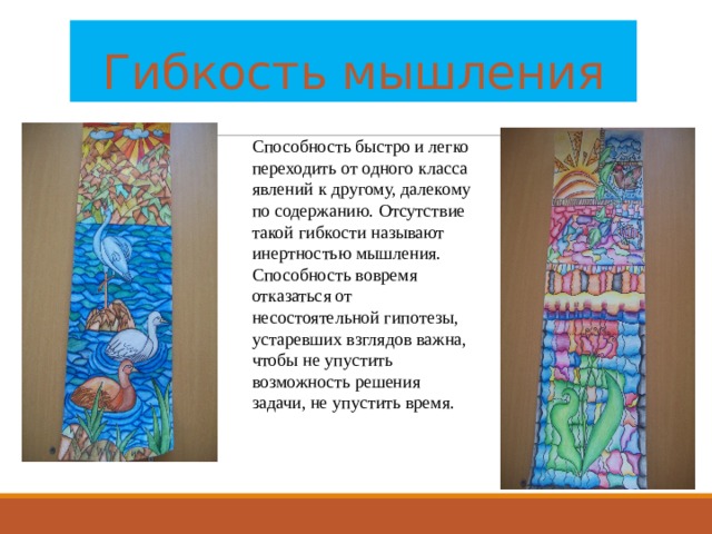 Гибкость мышления Способность быстро и легко переходить от одного класса явлений к другому, далекому по содержанию. Отсутствие такой гибкости называют инертностью мышления. Способность вовремя отказаться от несостоятельной гипотезы, устаревших взглядов важна, чтобы не упустить возможность решения задачи, не упустить время. 