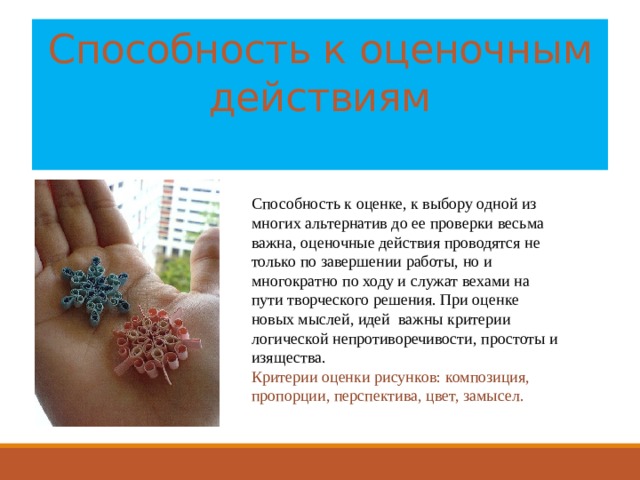 Способность к оценочным действиям   Способность к оценке, к выбору одной из многих альтернатив до ее проверки весьма важна, оценочные действия проводятся не только по завершении работы, но и многократно по ходу и служат вехами на пути творческого решения. При оценке новых мыслей, идей важны критерии логической непротиворечивости, простоты и изящества. Критерии оценки рисунков: композиция, пропорции, перспектива, цвет, замысел. 