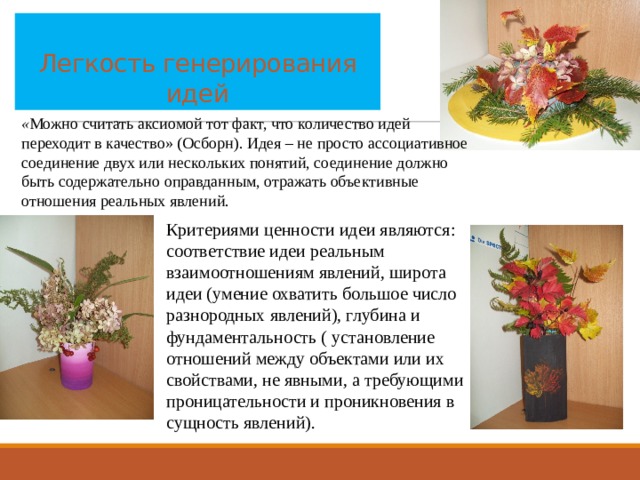  Легкость генерирования идей « Можно считать аксиомой тот факт, что количество идей переходит в качество» (Осборн). Идея – не просто ассоциативное соединение двух или нескольких понятий, соединение должно быть содержательно оправданным, отражать объективные отношения реальных явлений. Критериями ценности идеи являются: соответствие идеи реальным взаимоотношениям явлений, широта идеи (умение охватить большое число разнородных явлений), глубина и фундаментальность ( установление отношений между объектами или их свойствами, не явными, а требующими проницательности и проникновения в сущность явлений). 