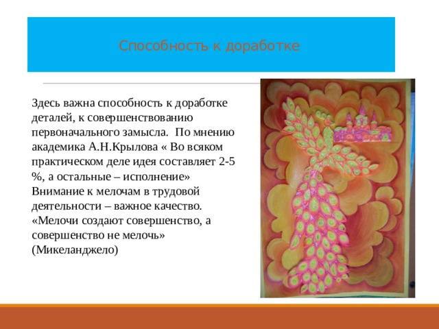    Способность к доработке   Здесь важна способность к доработке деталей, к совершенствованию первоначального замысла. По мнению академика А.Н.Крылова « Во всяком практическом деле идея составляет 2-5 %, а остальные – исполнение» Внимание к мелочам в трудовой деятельности – важное качество. «Мелочи создают совершенство, а совершенство не мелочь» (Микеланджело) 