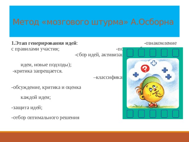 Метод «мозгового штурма» А.Осборна   1.Этап генерирования идей : -ознакомление с правилами участия; -показ проблемы; -сбор идей, активизация (вопросы,   идеи, новые подходы); -критика запрещается. 2.Анализ идей: –классификация;  -обсуждение, критика и оценка   каждой идеи;  -защита идей;  -отбор оптимального решения 