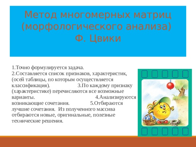 Метод многомерных матриц (морфологического анализа)  Ф. Цвики   1.Точно формулируется задача. 2.Составляется список признаков, характеристик, (осей таблицы, по которым осуществляется классификация). 3.По каждому признаку (характеристике) перечисляются все возможные варианты. 4.Анализируются возникающие сочетания. 5.Отбираются лучшие сочетания. Из полученного массива отбираются новые, оригинальные, полезные технические решения. 