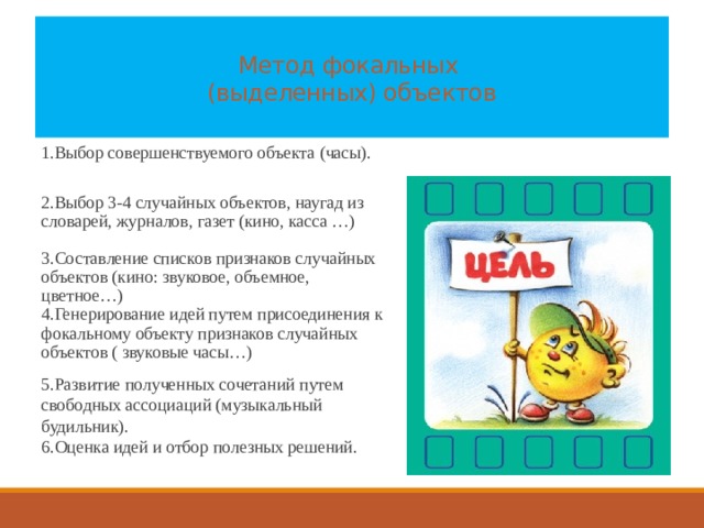  Метод фокальных  (выделенных) объектов   1.Выбор совершенствуемого объекта (часы). 2.Выбор 3-4 случайных объектов, наугад из словарей, журналов, газет (кино, касса …) 3.Составление списков признаков случайных объектов (кино: звуковое, объемное, цветное…) 4.Генерирование идей путем присоединения к фокальному объекту признаков случайных объектов ( звуковые часы…)  5.Развитие полученных сочетаний путем свободных ассоциаций (музыкальный будильник). 6.Оценка идей и отбор полезных решений. 