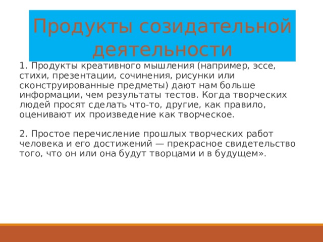 Продукты созидательной деятельности 1. Продукты креативного мышления (например, эссе, стихи, презентации, сочинения, рисунки или сконструированные предметы) дают нам больше информации, чем результаты тестов. Когда творческих людей просят сделать что-то, другие, как правило, оценивают их произведение как творческое.   2. Простое перечисление прошлых творческих работ человека и его достижений — прекрасное свидетельство того, что он или она будут творцами и в будущем».   