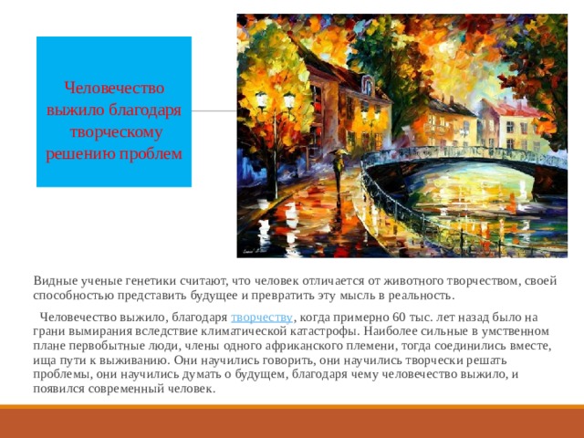 Человечество выжило благодаря  творческому решению проблем   Видные ученые генетики считают, что человек отличается от животного творчеством, своей способностью представить будущее и превратить эту мысль в реальность.   Человечество выжило, благодаря творчеству , когда примерно 60 тыс. лет назад было на грани вымирания вследствие климатической катастрофы. Наиболее сильные в умственном плане первобытные люди, члены одного африканского племени, тогда соединились вместе, ища пути к выживанию. Они научились говорить, они научились творчески решать проблемы, они научились думать о будущем, благодаря чему человечество выжило, и появился современный человек. 