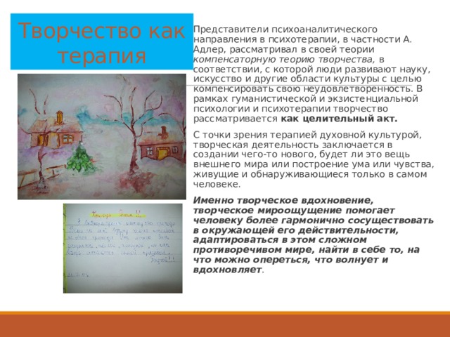Творчество как терапия Представители психоаналитического направления в психотерапии, в частности А. Адлер, рассматривал в своей теории компенсаторную теорию творчества, в соответствии, с которой люди развивают науку, искусство и другие области культуры с целью компенсировать свою неудовлетворенность. В рамках гуманистической и экзистенциальной психологии и психотерапии творчество рассматривается как целительный акт. С точки зрения терапией духовной культурой, творческая деятельность заключается в создании чего-то нового, будет ли это вещь внешнего мира или построение ума или чувства, живущие и обнаруживающиеся только в самом человеке. Именно творческое вдохновение, творческое мироощущение помогает человеку более гармонично сосуществовать в окружающей его действительности, адаптироваться в этом сложном противоречивом мире, найти в себе то, на что можно опереться, что волнует и вдохновляет .   