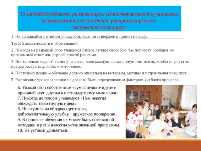 10 заповедей педагога, развивающего самостоятельность учащегося, независимость его суждений, раскрывающего его  творческий потенциал: 1. Не соглашайся с ответом учащегося, если он затвержен и принят на веру. Требуй доказательств и обоснований. 2. Никогда не разрешай спор учащихся самым легким способом, т.е. попросту сообщив им правильный ответ или верный способ решения. 3. Внимательно слушай своих учащихся, лови каждую высказанную ими мысль, чтобы не упустить повода раскрыть для них что-то новое. 4. Постоянно помни – обучение должно опираться на интересы, мотивы и устремления учащихся. 5. Расписание уроков и звонки не должны быть определяющим фактором учебного процесса. 6. Уважай свои собственные «сумасшедшие идеи» и прививай вкус другим к нестандартному мышлению. 7. Никогда не говори учащемуся «Нам некогда обсуждать твою глупую идею». 8. Не скупись на ободряющее слово, доброжелательную улыбку, дружеское поощрение. 9. В процессе обучения не может быть постоянной методики и раз и навсегда установленной программы. 10. Не уставай удивляться. 