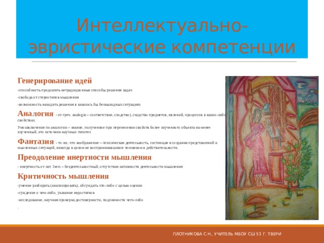  Интеллектуально-эвристические компетенции Генерирование идей -способность предлагать нетрадиционные способы решения задач -свобода от стереотипов мышления -возможность находить решения в казалось бы безвыходных ситуациях Аналогия - от греч. analogia – соответствие, сходство), сходство предметов, явлений, процессов в каких-либо свойствах. Умозаключение по аналогии – знание, полученное при перенесении свойств более изученного объекта на менее изученный, это источник научных гипотез Фантазия - то же, что воображение – психическая деятельность, состоящая в создании представлений и мысленных ситуаций, никогда в целом не воспринимавшихся человеком в действительности. Преодоление инертности мышления - инертность от лат. Iners – бездеятельностный, отсутствие активности деятельности мышления Критичность мышления  -умение разбирать (анализировать), обсуждать что-либо с целью оценки -суждение о чем-либо, указание недостатков -исследование, научная проверка достоверности, подлинности чего-либо . Плотникова С.Н., учитель МБОУ СШ 53 г. Твери 