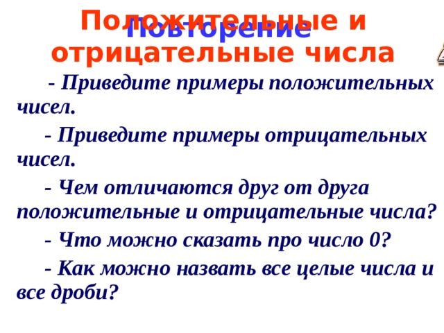 Положительные и отрицательные числа Повторение  - Приведите примеры положительных чисел.  - Приведите примеры отрицательных чисел.  - Чем отличаются друг от друга положительные и отрицательные числа?  - Что можно сказать про число 0?  - Как можно назвать все целые числа и все дроби? 