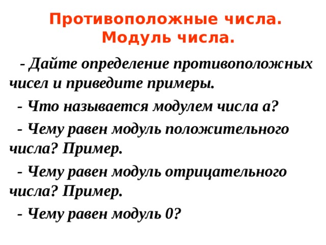 Противоположные числа.  Модуль числа.  - Дайте определение противоположных чисел и приведите примеры.  - Что называется модулем числа а?  - Чему равен модуль положительного числа? Пример.  - Чему равен модуль отрицательного числа? Пример.  - Чему равен модуль 0? 