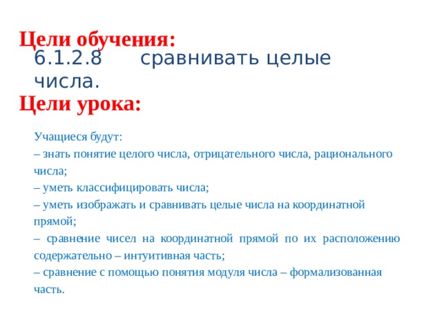 Цели обучения: 6.1.2.8 сравнивать целые числа. Цели урока: Учащиеся будут: – знать понятие целого числа, отрицательного числа, рационального числа; – уметь классифицировать числа; – уметь изображать и сравнивать целые числа на координатной прямой; – сравнение чисел на координатной прямой по их расположению содержательно – интуитивная часть; – сравнение с помощью понятия модуля числа – формализованная часть. 