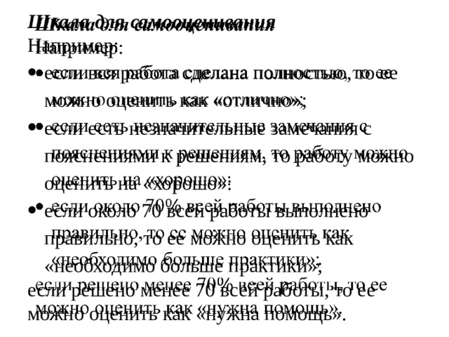 Шкала для самооценивания   Например: если вся работа сделана полностью, то ее можно оценить как «отлично»; если есть незначительные замечания с пояснениями к решениям, то работу можно оценить на «хорошо»: если около 70 всей работы выполнено правильно, то ее можно оценить как «необходимо больше практики»; если решено менее 70 всей работы, то ее можно оценить как «нужна помощь».  