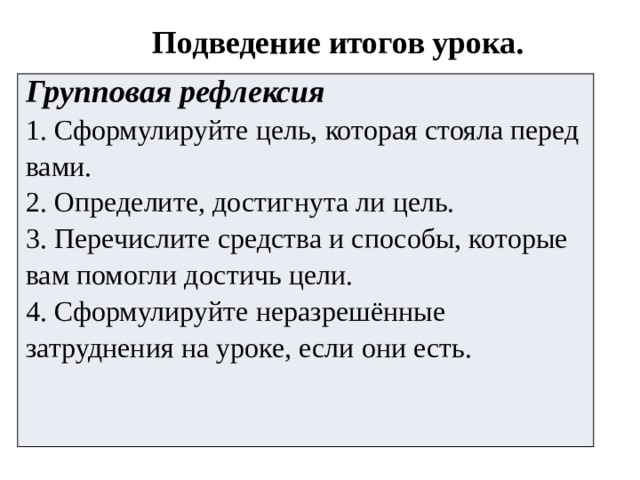 Подведение итогов урока. Групповая рефлексия 1. Сформулируйте цель, которая стояла перед вами. 2. Определите, достигнута ли цель. 3. Перечислите средства и способы, которые вам помогли достичь цели. 4. Сформулируйте неразрешённые затруднения на уроке, если они есть. 