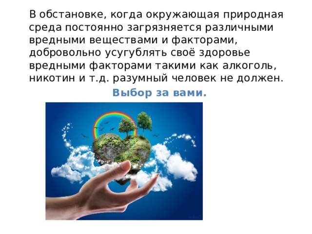 В обстановке, когда окружающая природная среда постоянно загрязняется различными вредными веществами и факторами, добровольно усугублять своё здоровье вредными факторами такими как алкоголь, никотин и т.д. разумный человек не должен. Выбор за вами. И конечно нужно сказать, что В обстановке, когда окружающая природная среда постоянно загрязняется различными вредными веществами и факторами, добровольно усугублять своё здоровье вредными привычками такими как алкоголь, никотин и т.д. разумный человек не должен. В заключение отметим, что все человечество ищет пути, как предотвратить экологический кризис и сохранить планету Земля для будущих поколений людей. Будем надеяться, что разум победит. Но в то же время и каждый из вас не должен оставаться сторонним наблюдателем. Каждый должен стремиться охранять окружающую природную среду и бережно относиться к своему здоровью как к личной, так и к общественной ценности.  