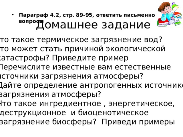 Параграф 4.2, стр. 89-95, ответить письменно на вопросы Домашнее задание Что такое термическое загрязнение вод? Что может стать причиной экологической  катастрофы? Приведите пример Перечислите известные вам естественные  источники загрязнения атмосферы? 4. Дайте определение антропогенных источников   загрязнения атмосферы? 5. Что такое ингредиентное , энергетическое,  деструкционное и биоценотическое  загрязнение биосферы? Приведи примеры  На этом наш урок закончен, давайте подведем итоги. Сегодня мы говорили, о том что такое мутагены и мутагенез, что такое свободные радикалы и чем они опасны, познакомились с новым понятием антиоксиданты и разобрались как они могут нам помочь. А так же мы с вами говорили о том как наш организм реагирует на изменение экологической обстановки и к чему это может привести. Спасибо за внимание. До свидание  