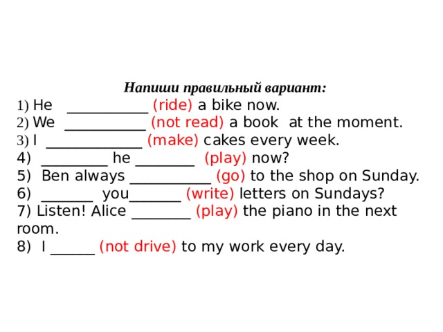  Напиши правильный вариант: 1) He ___________ (ride) a bike now. 2) We ___________ (not read) a book at the moment. 3) I _____________ (make) cakes every week. 4) _________ he ________ (play) now? 5) Ben always ___________ (go) to the shop on Sunday. 6) _______ you_______ (write) letters on Sundays? 7) Listen! Alice ________ (play) the piano in the next room. 8) I ______ (not drive) to my work every day.   