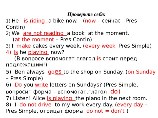   Проверьте себя: 1) He is riding a bike now. ( now – сейчас - Pres Contin) 2) We are  not reading a book at the moment.  ( at the moment – Pres Contin) 3) I make cakes every week. ( every week Pres Simple) Is he playing  now?  (В вопросе вспомогат глагол is стоит перед подлежащим!) 5) Ben always go es to the shop on Sunday. ( on Sunday – Pres Simple) 6) Do you write  letters on Sundays? (Pres Simple, вопросит форма – вспомогат.глагол do) 7) Listen! Alice is  playing the piano in the next room. 8) I do not drive to my work every day. ( every day – Pres Simple, отрицат форма do not = don’t )   