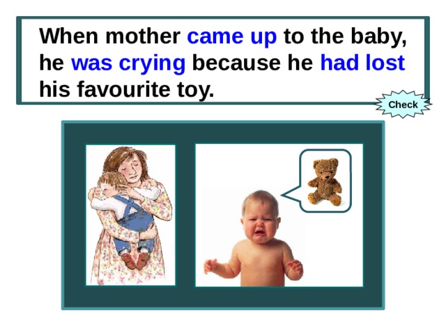 When mother (to come up) to the baby, he (to cry) because he (to lose) his favourite toy. When mother came up to the baby, he was crying because he had lost his favourite toy. Check 