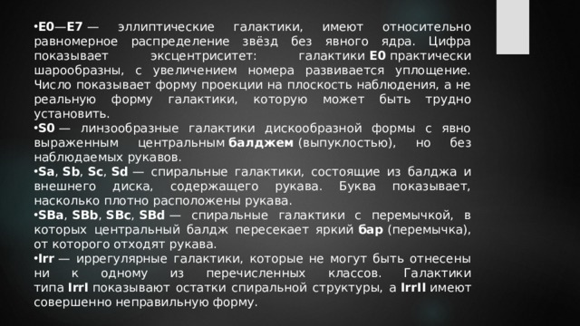 E0 — E7  — эллиптические галактики, имеют относительно равномерное распределение звёзд без явного ядра. Цифра показывает эксцентриситет: галактики  E0  практически шарообразны, с увеличением номера развивается уплощение. Число показывает форму проекции на плоскость наблюдения, а не реальную форму галактики, которую может быть трудно установить. S0  — линзообразные галактики дискообразной формы с явно выраженным центральным  балджем  (выпуклостью), но без наблюдаемых рукавов. Sa ,  Sb ,  Sc ,  Sd  — спиральные галактики, состоящие из балджа и внешнего диска, содержащего рукава. Буква показывает, насколько плотно расположены рукава. SBa ,  SBb ,  SBc ,  SBd  — спиральные галактики с перемычкой, в которых центральный балдж пересекает яркий  бар  (перемычка), от которого отходят рукава. Irr  — иррегулярные галактики, которые не могут быть отнесены ни к одному из перечисленных классов. Галактики типа  IrrI  показывают остатки спиральной структуры, а  IrrII  имеют совершенно неправильную форму. 