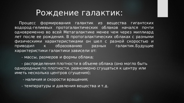 Рождение галактик:  Процесс формирования галактик из вещества гигантских водород-гелиевых протогалактических облаков начался почти одновременно во всей Метагалактике менее чем через миллиард лет после ее рождения. В протогалактических облаках с разными физическими характеристиками он шел с разной скоростью и приводил к образованию разных галактик.Будущие характеристики галактики зависели от:  - массы, размеров и формы облака;  - распределения плотности в объеме облака (оно могло быть однородным по плотности, равномерно сгущаться к центру или иметь несколько центров сгущения);   - наличия и скорости вращения;  - температуры и давления вещества и т.д. 