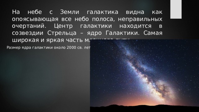 На небе с Земли галактика видна как опоясывающая все небо полоса, неправильных очертаний. Центр галактики находится в созвездии Стрельца – ядро Галактики. Самая широкая и яркая часть млечного пути. Размер ядра галактики около 2000 св. лет 