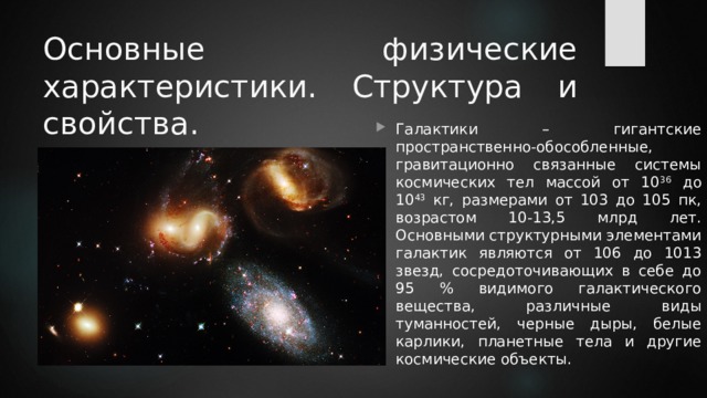 Основные физические характеристики. Структура и свойства. Галактики – гигантские пространственно-обособленные, гравитационно связанные системы космических тел массой от 10 36 до 10 43 кг, размерами от 103 до 105 пк, возрастом 10-13,5 млрд лет. Основными структурными элементами галактик являются от 106 до 1013 звезд, сосредоточивающих в себе до 95 % видимого галактического вещества, различные виды туманностей, черные дыры, белые карлики, планетные тела и другие космические объекты. 