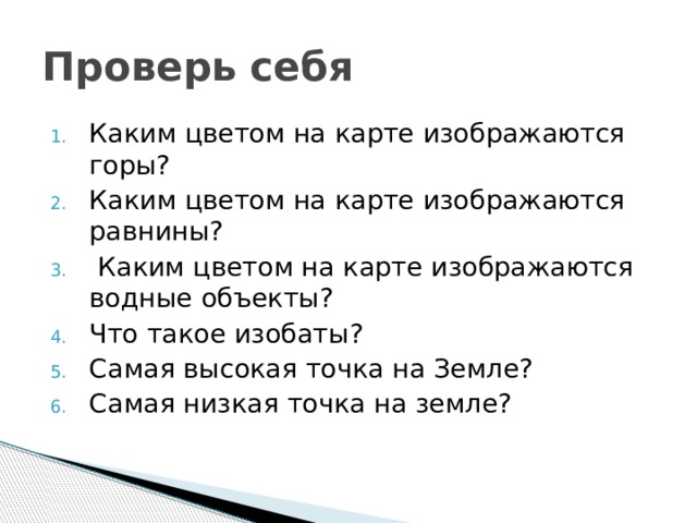 Проверь себя Каким цветом на карте изображаются горы? Каким цветом на карте изображаются равнины?  Каким цветом на карте изображаются водные объекты? Что такое изобаты? Самая высокая точка на Земле? Самая низкая точка на земле? 