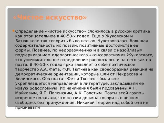  «Чистое искусство» Определение «чистое искусство» сложилось в русской критике как отрицательное в 40-50-х годах. Еще о Жуковском и Батюшкове так говорить было нельзя. Чувствовалась большая содержательность их поэзии, позитивные достоинства ее формы. Позднее, по недоразумению и в связи с назойливым подчеркиванием идеологического «консерватизма» Жуковского, это уничижительное определение расползлось и на него как на поэта. В 40-50-х годах ярко заявляет о себе поэтическое творчество А.А. Фета, Ф.И. Тютчева как своеобразная реакция на демократические ориентации, которые шли от Некрасова и Белинского. Оба поэта - Фет и Тютчев - были вне укреплявшегося направления в литературе, закладывали ее новую родословную. Их начинания были подхвачены А.Н. Майковым, Я.П. Полонским, А.К. Толстым. Поэты этой группы искренне полагали, что поэзия должна говорить о вечном свободно, без принуждения. Никакой теории над собой они не признавали 