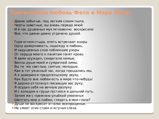 Трагическая любовь Фета и Мэри Лазич Давно забытые, под легким слоем пыли, Черты заветные, вы вновь передо мной И в час душевных мук мгновенно воскресили Все, что давно-давно утрачено душой. Горя огнем стыда, опять встречают взоры Одну доверчивость, надежду и любовь, И задушевных слов поблекшие узоры От сердца моего к ланитам гонят кровь. Я вами осужден, свидетели немые, Весны души моей и сумрачной зимы. Вы те же светлые, святые, молодые, Как в тот ужасный час, когда прощались мы. А я доверился предательскому звуку, - Как будто вне любви есть в мире что-нибудь! Я дерзко оттолкнул писавшую вас руку, Я осудил себя на вечную разлуку И с холодом в груди пустился в дальний путь. Зачем же с прежнею улыбкой умиленья Шептать мне о любви, глядеть в мои глаза? Души не воскресит и голос всепрощенья, Не смоет этих строк и жгучая слеза. 