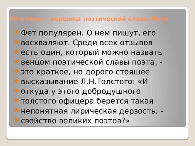 50-е годы – вершина поэтической славы Фета Фет популярен. О нем пишут, его восхваляют. Среди всех отзывов есть один, который можно назвать венцом поэтической славы поэта, - это краткое, но дорого стоящее высказывание Л.Н.Толстого: «И откуда у этого добродушного толстого офицера берется такая непонятная лирическая дерзость, - свойство великих поэтов?» 