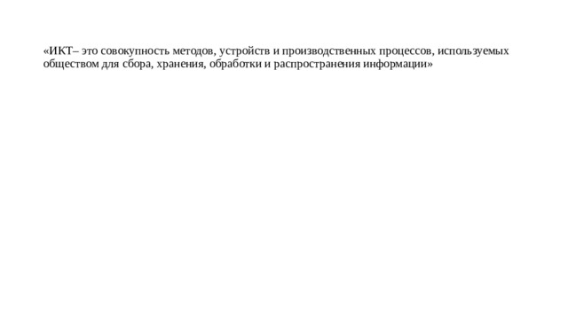 «ИКТ– это совокупность методов, устройств и производственных процессов, используемых обществом для сбора, хранения, обработки и распространения информации»   