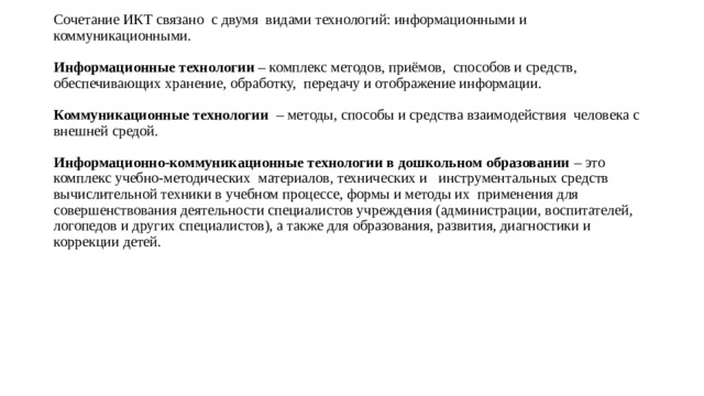 Сочетание ИКТ связано с двумя видами технологий: информационными и коммуникационными.   Информационные технологии – комплекс методов, приёмов, способов и средств, обеспечивающих хранение, обработку, передачу и отображение информации.   Коммуникационные технологии – методы, способы и средства взаимодействия человека с внешней средой.   Информационно-коммуникационные технологии в дошкольном образовании – это комплекс учебно-методических материалов, технических и инструментальных средств вычислительной техники в учебном процессе, формы и методы их применения для совершенствования деятельности специалистов учреждения (администрации, воспитателей, логопедов и других специалистов), а также для образования, развития, диагностики и коррекции детей. 