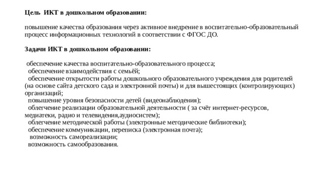 Цель ИКТ в дошкольном образовании:   повышение качества образования через активное внедрение в воспитательно-образовательный процесс информационных технологий в соответствии с ФГОС ДО.   Задачи ИКТ в дошкольном образовании:   обеспечение качества воспитательно-образовательного процесса;  обеспечение взаимодействия с семьёй;  обеспечение открытости работы дошкольного образовательного учреждения для родителей (на основе сайта детского сада и электронной почты) и для вышестоящих (контролирующих) организаций;  повышение уровня безопасности детей (видеонаблюдения);  облегчение реализации образовательной деятельности ( за счёт интернет-ресурсов, медиатеки, радио и телевидения,аудиосистем);  облегчение методической работы (электронные методические библиотеки);  обеспечение коммуникации, переписка (электронная почта);  возможность самореализации;  возможность самообразования. 