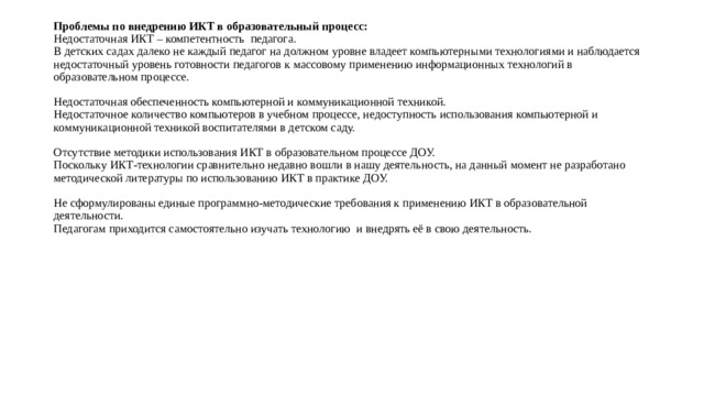 Проблемы по внедрению ИКТ в образовательный процесс:  Недостаточная ИКТ – компетентность педагога.  В детских садах далеко не каждый педагог на должном уровне владеет компьютерными технологиями и наблюдается недостаточный уровень готовности педагогов к массовому применению информационных технологий в образовательном процессе.   Недостаточная обеспеченность компьютерной и коммуникационной техникой.  Недостаточное количество компьютеров в учебном процессе, недоступность использования компьютерной и коммуникационной техникой воспитателями в детском саду.   Отсутствие методики использования ИКТ в образовательном процессе ДОУ.  Поскольку ИКТ-технологии сравнительно недавно вошли в нашу деятельность, на данный момент не разработано методической литературы по использованию ИКТ в практике ДОУ.   Не сформулированы единые программно-методические требования к применению ИКТ в образовательной деятельности.  Педагогам приходится самостоятельно изучать технологию и внедрять её в свою деятельность.    