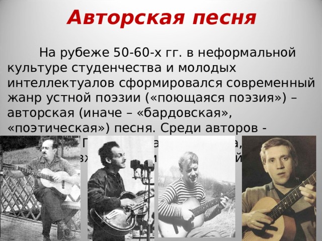 Авторская песня На рубеже 50-60-х гг. в неформальной культуре студенчества и молодых интеллектуалов сформировался современный жанр устной поэзии («поющаяся поэзия») – авторская (иначе – «бардовская», «поэтическая») песня. Среди авторов - Александр Галич, Булат Окуджава, Юрий Визбор, позже Владимир Высоцкий. 