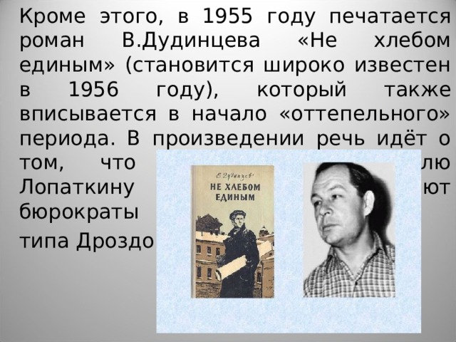 Кроме этого, в 1955 году печатается роман В.Дудинцева «Не хлебом единым» (становится широко известен в 1956 году), который также вписывается в начало «оттепельного» периода. В произведении речь идёт о том, что энтузиасту-изобретателю Лопаткину всячески мешают бюрократы типа Дроздова.    