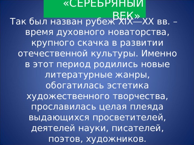 «СЕРЕБРЯНЫЙ ВЕК» Так был назван рубеж XIX ― XX вв. – время духовного новаторства, крупного скачка в развитии отечественной культуры. Именно в этот период родились новые литературные жанры, обогатилась эстетика художественного творчества, прославилась целая плеяда выдающихся просветителей, деятелей науки, писателей, поэтов, художников. 