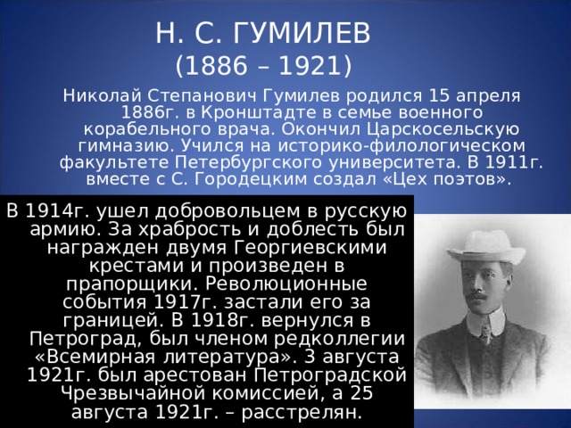 Н. С. ГУМИЛЕВ  (1886 – 1921) Николай Степанович Гумилев родился 15 апреля 1886г. в Кронштадте в семье военного корабельного врача. Окончил Царскосельскую гимназию. Учился на историко-филологическом факультете Петербургского университета. В 1911г. вместе с С. Городецким создал «Цех поэтов». В 1914г. ушел добровольцем в русскую армию. За храбрость и доблесть был награжден двумя Георгиевскими крестами и произведен в прапорщики. Революционные события 1917г. застали его за границей. В 1918г. вернулся в Петроград, был членом редколлегии «Всемирная литература». 3 августа 1921г. был арестован Петроградской Чрезвычайной комиссией, а 25 августа 1921г. – расстрелян. 