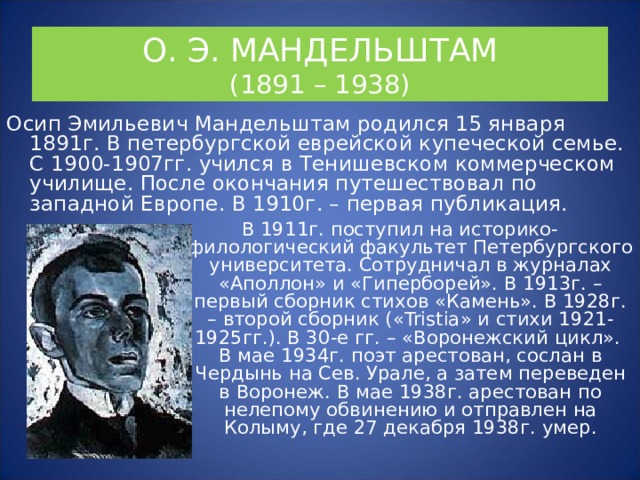 О. Э. МАНДЕЛЬШТАМ  (1891 – 1938) Осип Эмильевич Мандельштам родился 15 января 1891г. В петербургской еврейской купеческой семье. С 1900-1907гг. учился в Тенишевском коммерческом училище. После окончания путешествовал по западной Европе. В 1910г. – первая публикация. В 1911г. поступил на историко-филологический факультет Петербургского университета. Сотрудничал в журналах «Аполлон» и «Гиперборей». В 1913г. – первый сборник стихов «Камень». В 1928г. – второй сборник (« Tristia » и стихи 1921-1925гг.). В 30-е гг. – «Воронежский цикл».  В мае 1934г. поэт арестован, сослан в Чердынь на Сев. Урале, а затем переведен в Воронеж. В мае 1938г. арестован по нелепому обвинению и отправлен на Колыму, где 27 декабря 1938г. умер. 