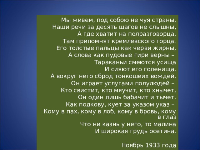 Мы живем, под собою не чуя страны, Наши речи за десять шагов не слышны, А где хватит на полразговорца, Там припомнят кремлевского горца. Его толстые пальцы как черви жирны, А слова как пудовые гири верны – Тараканьи смеются усища И сияют его голенища. А вокруг него сброд тонкошеих вождей, Он играет услугами полулюдей – Кто свистит, кто мяучит, кто хнычет, Он один лишь бабачит и тычет. Как подкову, кует за указом указ – Кому в пах, кому в лоб, кому в бровь, кому в глаз Что ни казнь у него, то малина И широкая грудь осетина. Ноябрь 1933 года 