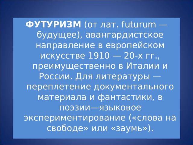 ФУТУРИЗМ (от лат. futurum — будущее), авангардистское направление в европейском искусстве 1910 — 20-х гг., преимущественно в Италии и России. Для литературы — переплетение документального материала и фантастики, в поэзии—языковое экспериментирование («слова на свободе» или «заумь»). 