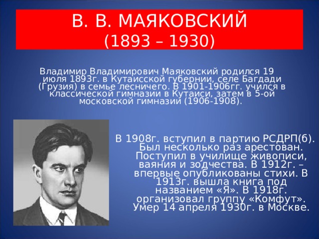 В. В. МАЯКОВСКИЙ  (1893 – 1930) Владимир Владимирович Маяковский родился 19 июля 1893г. в Кутаисской губернии, селе Багдади (Грузия) в семье лесничего. В 1901-1906гг. учился в классической гимназии в Кутаиси, затем в 5-ой московской гимназии (1906-1908). В 1908г. вступил в партию РСДРП(б). Был несколько раз арестован. Поступил в училище живописи, ваяния и зодчества. В 1912г. – впервые опубликованы стихи. В 1913г. вышла книга под названием «Я». В 1918г. организовал группу «Комфут». Умер 14 апреля 1930г. в Москве. 