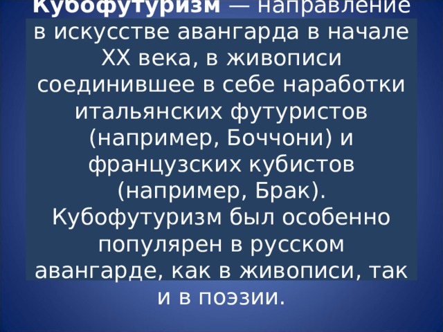 Кубофутуризм — направление в искусстве авангарда в начале ХХ века, в живописи соединившее в себе наработки итальянских футуристов (например, Боччони) и французских кубистов (например, Брак).  Кубофутуризм был особенно популярен в русском авангарде, как в живописи, так и в поэзии. 